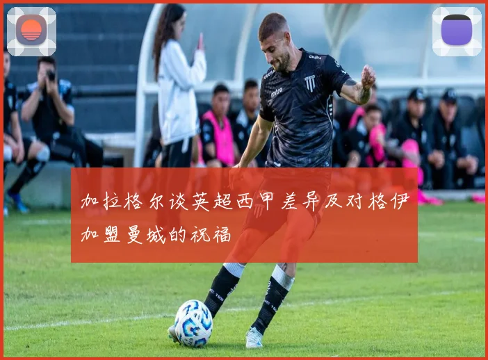 加拉格尔谈英超西甲差异及对格伊加盟曼城的祝福