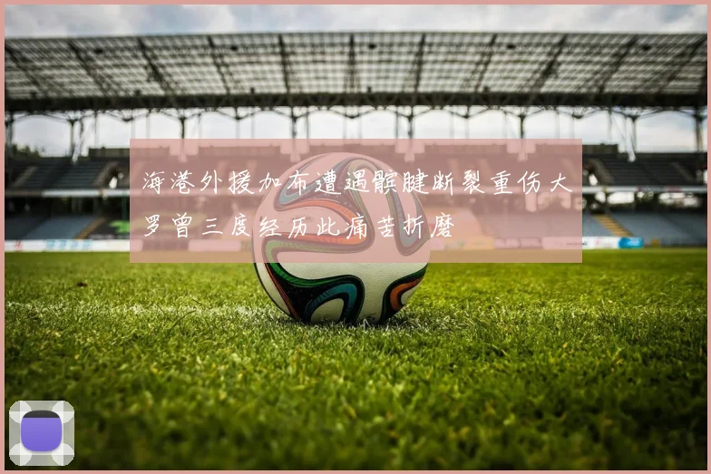 海港外援加布遭遇髌腱断裂重伤大罗曾三度经历此痛苦折磨