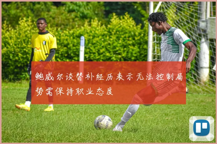 鲍威尔谈替补经历表示无法控制局势需保持职业态度