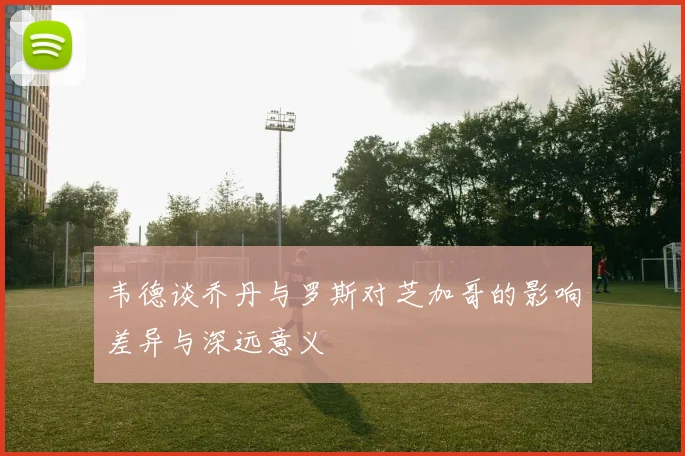 韦德谈乔丹与罗斯对芝加哥的影响差异与深远意义