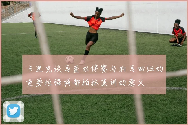 卡里克谈马奎尔停赛与利马回归的重要性强调都柏林集训的意义