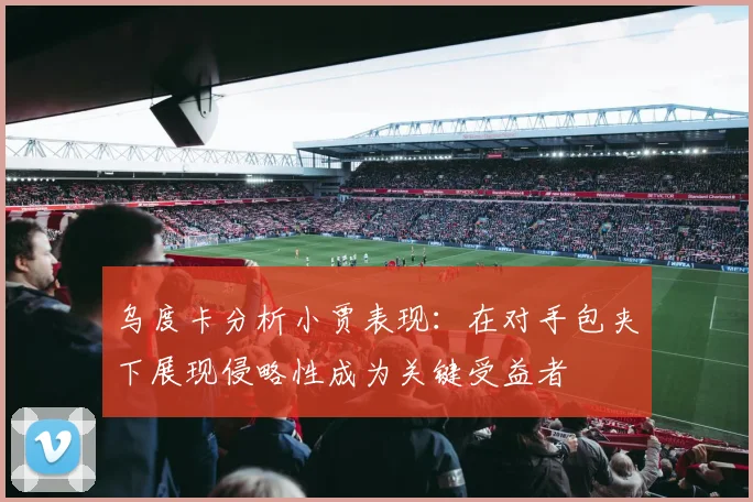 乌度卡分析小贾表现：在对手包夹下展现侵略性成为关键受益者