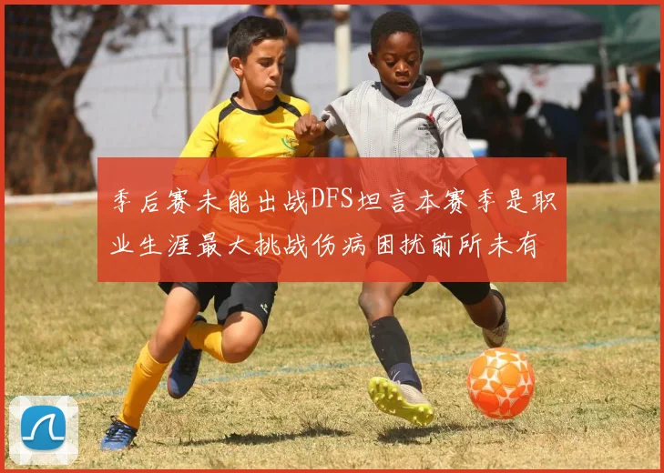 季后赛未能出战DFS坦言本赛季是职业生涯最大挑战伤病困扰前所未有