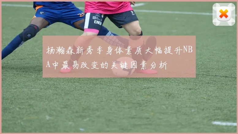 杨瀚森新秀季身体素质大幅提升NBA中最易改变的关键因素分析