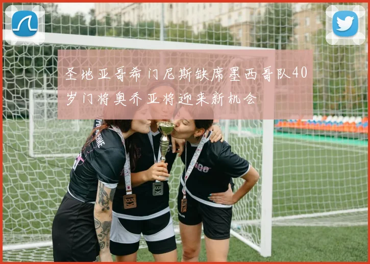 圣地亚哥希门尼斯缺席墨西哥队40岁门将奥乔亚将迎来新机会
