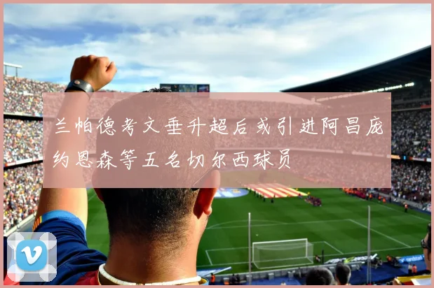 兰帕德考文垂升超后或引进阿昌庞约恩森等五名切尔西球员