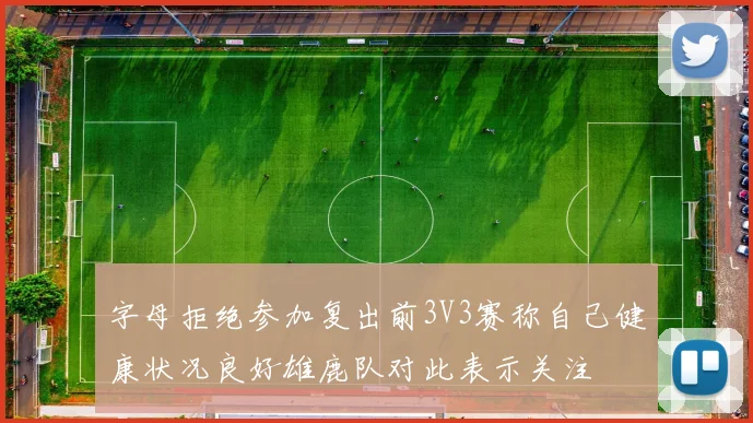 字母拒绝参加复出前3V3赛称自己健康状况良好雄鹿队对此表示关注