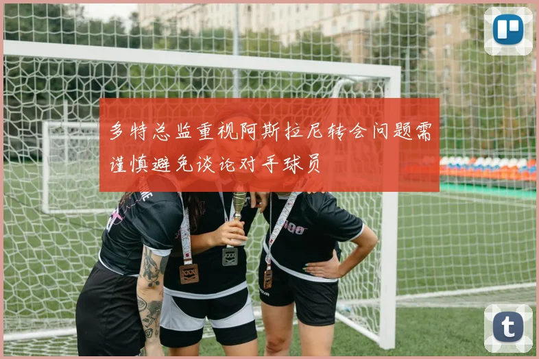 多特总监重视阿斯拉尼转会问题需谨慎避免谈论对手球员