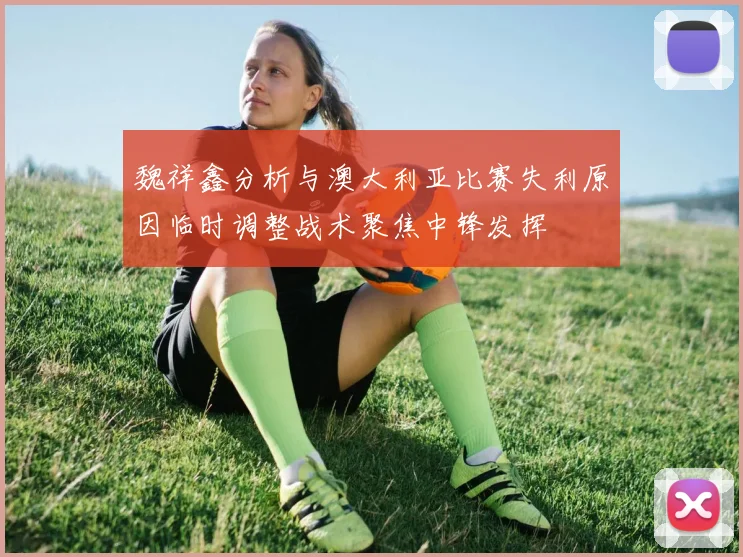 魏祥鑫分析与澳大利亚比赛失利原因临时调整战术聚焦中锋发挥